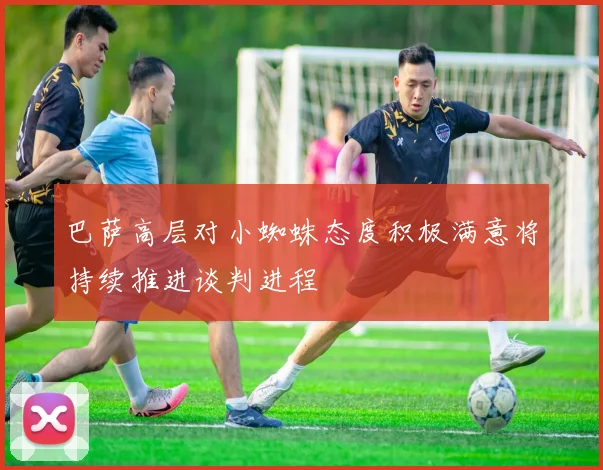 巴萨高层对小蜘蛛态度积极满意将持续推进谈判进程