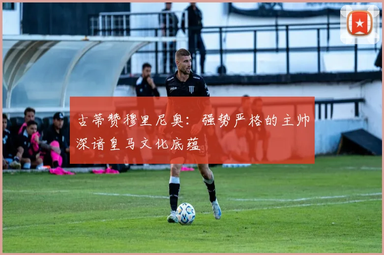 古蒂赞穆里尼奥：强势严格的主帅深谙皇马文化底蕴