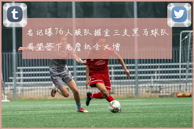 名记曝76人狼队掘金三支黑马球队渴望签下老詹机会大增