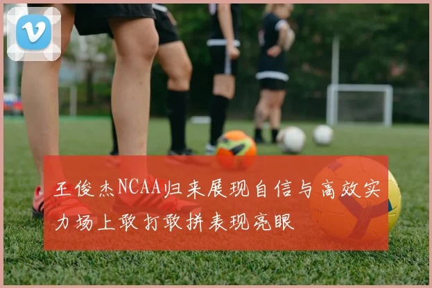 王俊杰NCAA归来展现自信与高效实力场上敢打敢拼表现亮眼