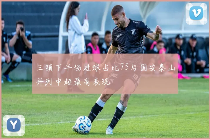 三镇下半场进球占比75与国安泰山并列中超最高表现
