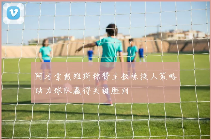 阿方索戴维斯称赞主教练换人策略助力球队赢得关键胜利