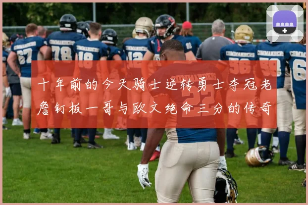 十年前的今天骑士逆转勇士夺冠老詹钉板一哥与欧文绝命三分的传奇时刻