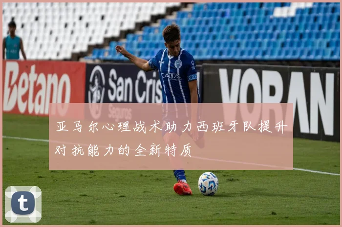 亚马尔心理战术助力西班牙队提升对抗能力的全新特质