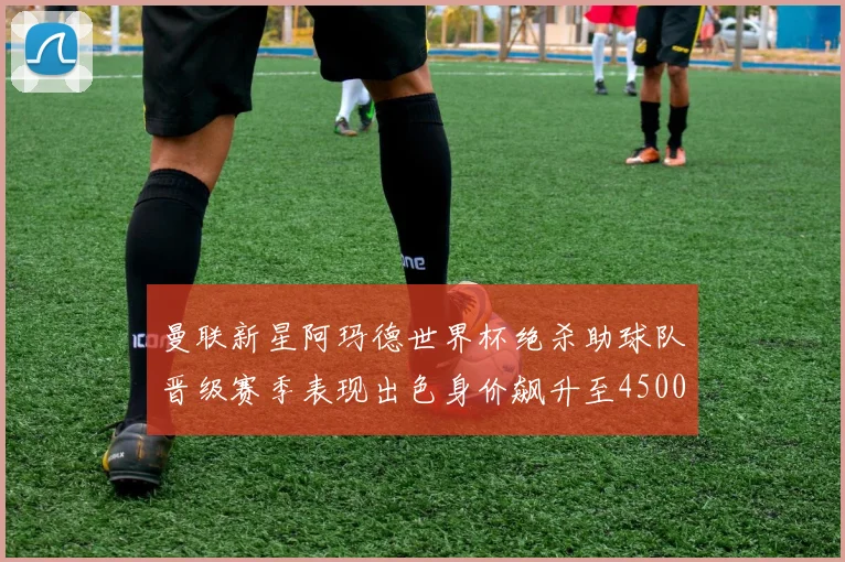 曼联新星阿玛德世界杯绝杀助球队晋级赛季表现出色身价飙升至4500万欧