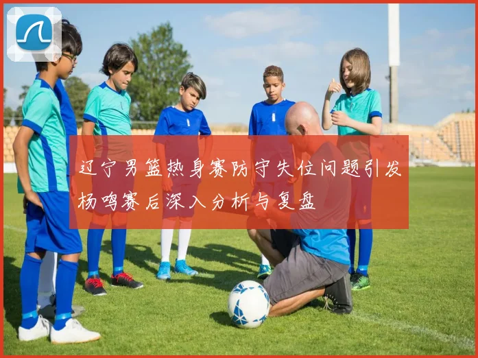 辽宁男篮热身赛防守失位问题引发杨鸣赛后深入分析与复盘