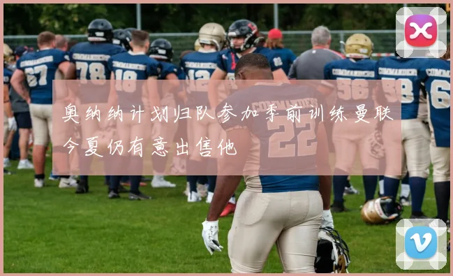 奥纳纳计划归队参加季前训练曼联今夏仍有意出售他