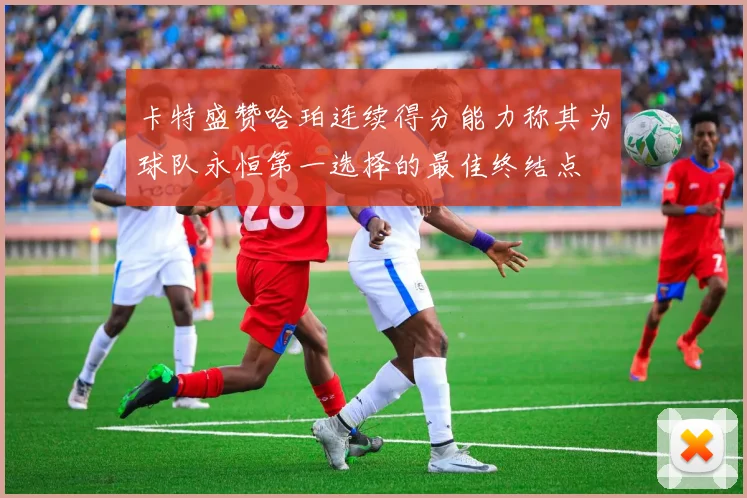 卡特盛赞哈珀连续得分能力称其为球队永恒第一选择的最佳终结点
