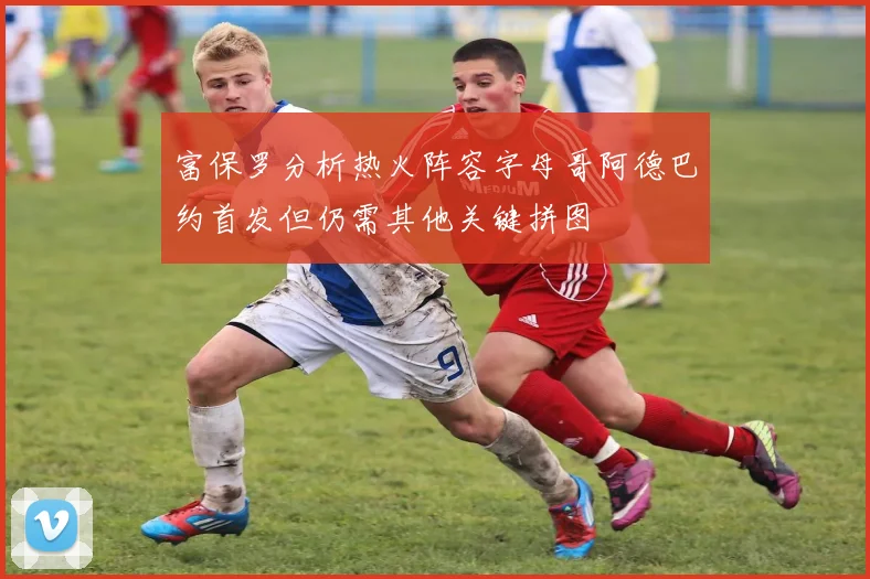 富保罗分析热火阵容字母哥阿德巴约首发但仍需其他关键拼图