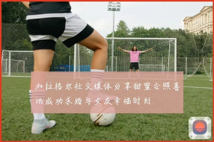 加拉格尔社交媒体分享甜蜜合照喜讯成功求婚与女友幸福时刻