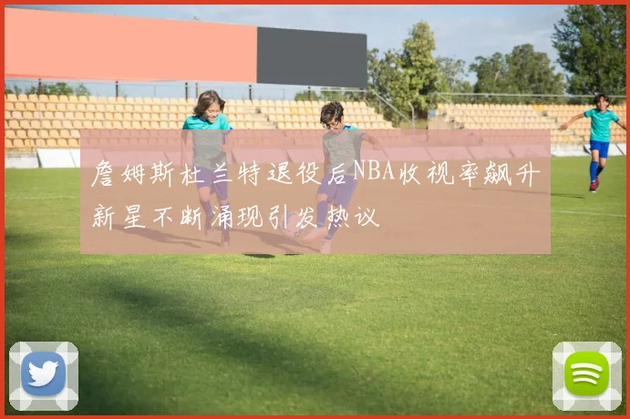 詹姆斯杜兰特退役后NBA收视率飙升新星不断涌现引发热议