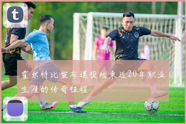 霍尔特比宣布退役结束近20年职业生涯的传奇征程