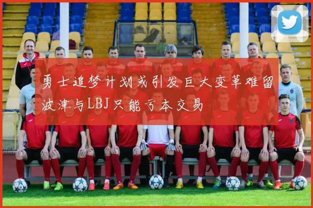 勇士追梦计划或引发巨大变革难留波津与LBJ只能亏本交易