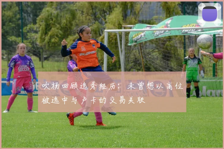 吹杨回顾选秀经历：未曾想以高位被选中与卢卡的交易关联